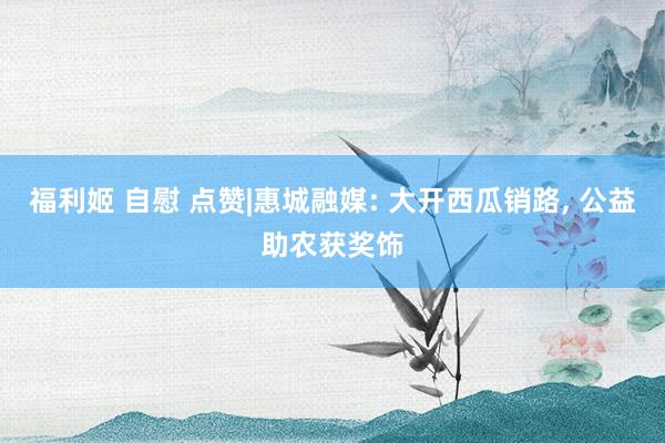 福利姬 自慰 点赞|惠城融媒: 大开西瓜销路， 公益助农获奖饰