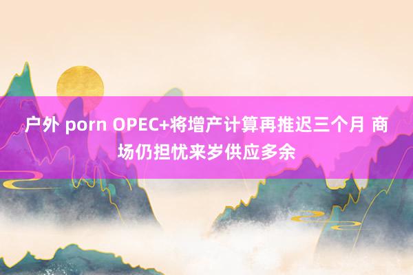 户外 porn OPEC+将增产计算再推迟三个月 商场仍担忧来岁供应多余