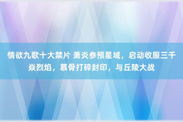 情欲九歌十大禁片 萧炎参预星域，启动收服三千焱烈焰，慕骨打碎封印，与丘陵大战