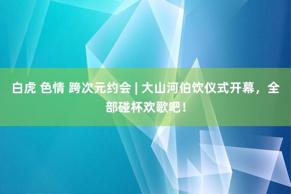 白虎 色情 跨次元约会 | 大山河伯饮仪式开幕，全部碰杯欢歌吧！