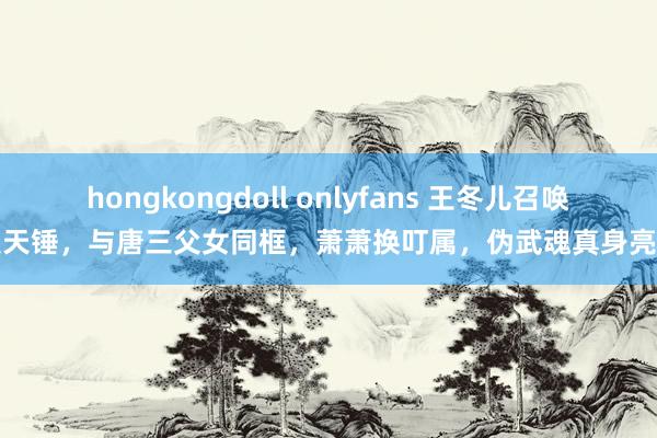 hongkongdoll onlyfans 王冬儿召唤昊天锤，与唐三父女同框，萧萧换叮属，伪武魂真身亮相