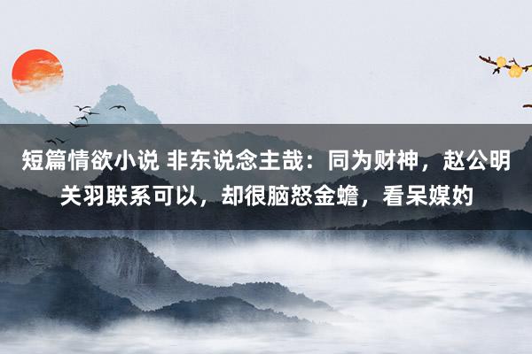 短篇情欲小说 非东说念主哉：同为财神，赵公明关羽联系可以，却很脑怒金蟾，看呆媒妁