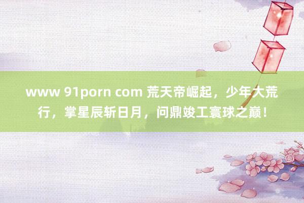 www 91porn com 荒天帝崛起，少年大荒行，掌星辰斩日月，问鼎竣工寰球之巅！