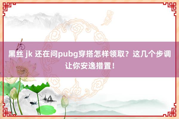 黑丝 jk 还在问pubg穿搭怎样领取？这几个步调让你安逸措置！