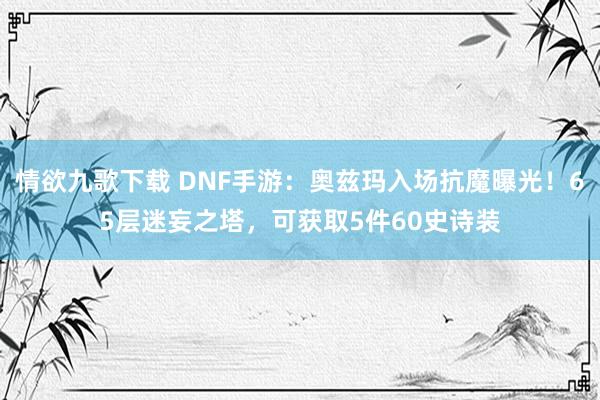 情欲九歌下载 DNF手游：奥兹玛入场抗魔曝光！65层迷妄之塔，可获取5件60史诗装