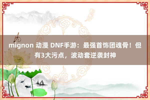 mignon 动漫 DNF手游：最强首饰团魂骨！但有3大污点，波动套逆袭封神