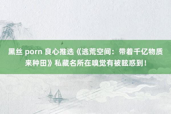 黑丝 porn 良心推选《逃荒空间：带着千亿物质来种田》私藏名所在嗅觉有被眩惑到！