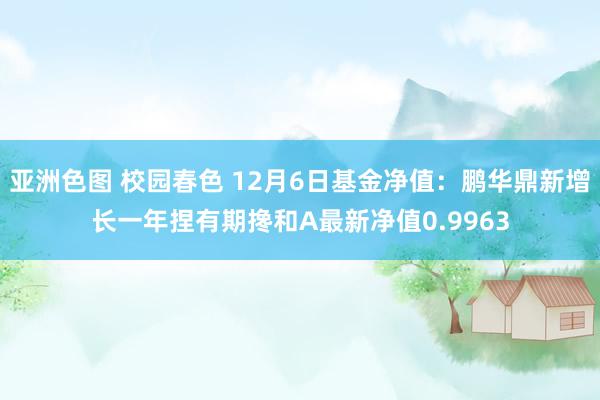 亚洲色图 校园春色 12月6日基金净值：鹏华鼎新增长一年捏有期搀和A最新净值0.9963