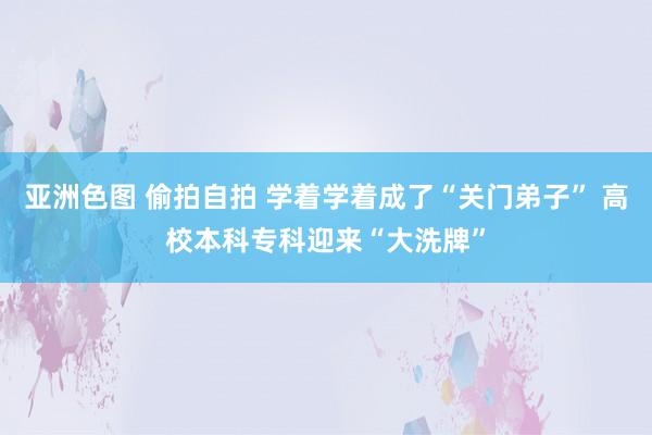 亚洲色图 偷拍自拍 学着学着成了“关门弟子” 高校本科专科迎来“大洗牌”