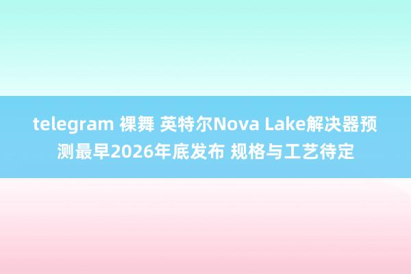 telegram 裸舞 英特尔Nova Lake解决器预测最早2026年底发布 规格与工艺待定