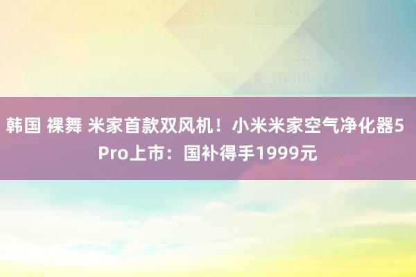 韩国 裸舞 米家首款双风机！小米米家空气净化器5 Pro上市：国补得手1999元