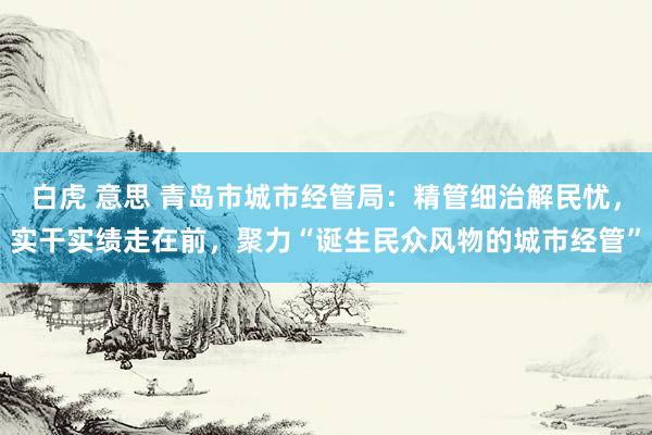 白虎 意思 青岛市城市经管局：精管细治解民忧，实干实绩走在前，聚力“诞生民众风物的城市经管”