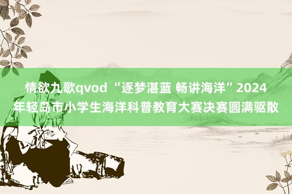 情欲九歌qvod “逐梦湛蓝 畅讲海洋”2024年轻岛市小学生海洋科普教育大赛决赛圆满驱散