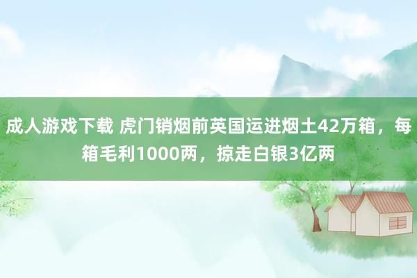 成人游戏下载 虎门销烟前英国运进烟土42万箱，每箱毛利1000两，掠走白银3亿两