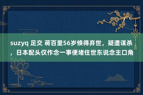 suzyq 足交 蒋百里56岁倏得弃世，疑遭谋杀，日本配头仅作念一事便堵住世东说念主口角