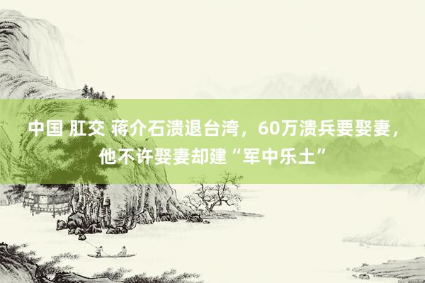 中国 肛交 蒋介石溃退台湾，60万溃兵要娶妻，他不许娶妻却建“军中乐土”