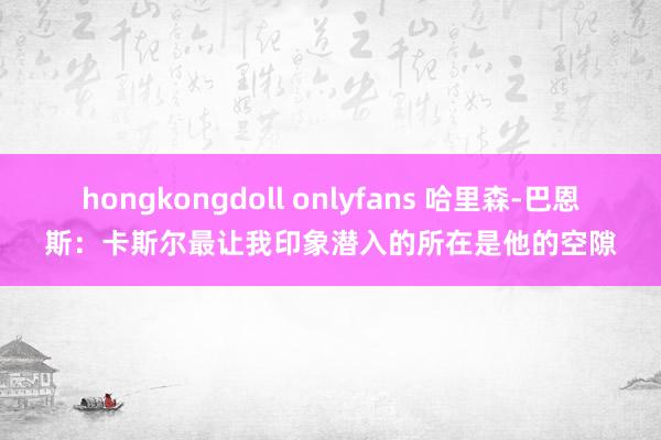 hongkongdoll onlyfans 哈里森-巴恩斯：卡斯尔最让我印象潜入的所在是他的空隙