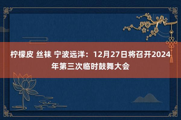 柠檬皮 丝袜 宁波远洋：12月27日将召开2024年第三次临时鼓舞大会