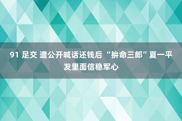 91 足交 遭公开喊话还钱后 “拚命三郎”夏一平发里面信稳军心