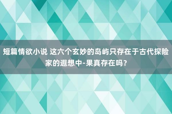 短篇情欲小说 这六个玄妙的岛屿只存在于古代探险家的遐想中-果真存在吗？