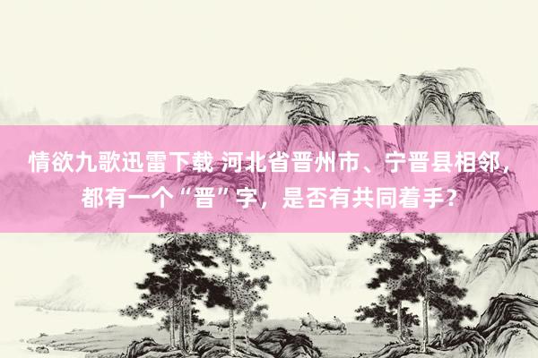 情欲九歌迅雷下载 河北省晋州市、宁晋县相邻，都有一个“晋”字，是否有共同着手？