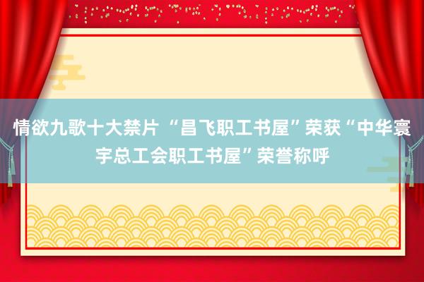 情欲九歌十大禁片 “昌飞职工书屋”荣获“中华寰宇总工会职工书屋”荣誉称呼