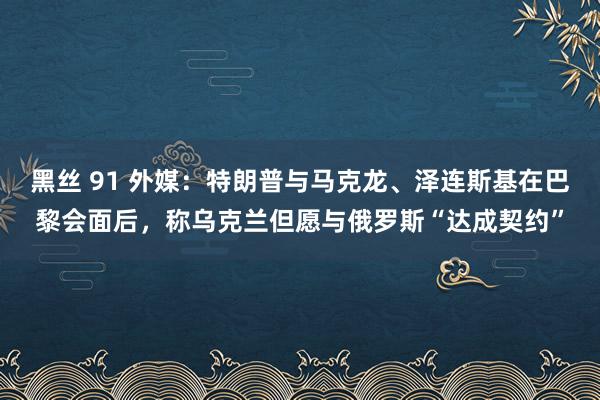 黑丝 91 外媒：特朗普与马克龙、泽连斯基在巴黎会面后，称乌克兰但愿与俄罗斯“达成契约”