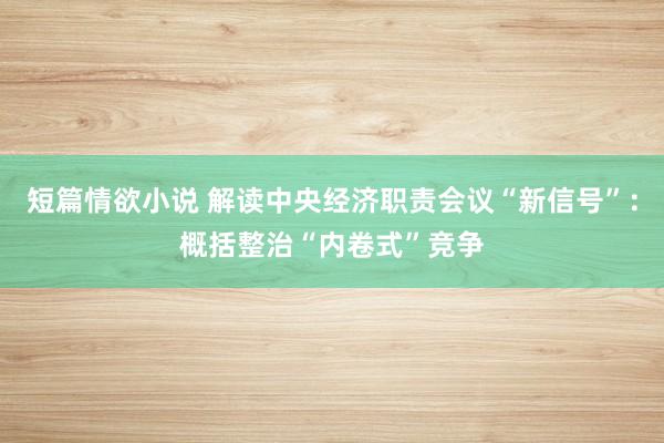 短篇情欲小说 解读中央经济职责会议“新信号”：概括整治“内卷式”竞争