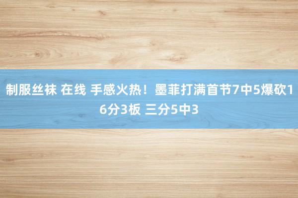 制服丝袜 在线 手感火热！墨菲打满首节7中5爆砍16分3板 三分5中3