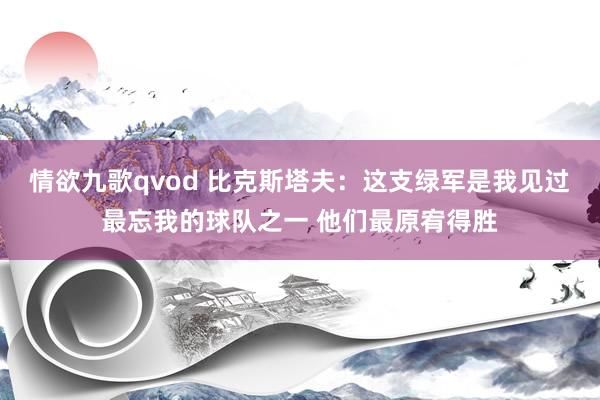 情欲九歌qvod 比克斯塔夫：这支绿军是我见过最忘我的球队之一 他们最原宥得胜