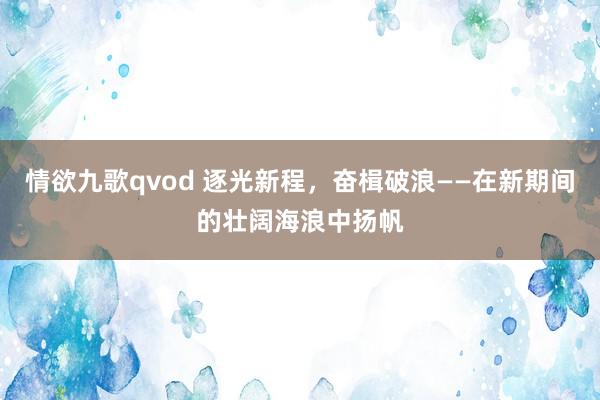 情欲九歌qvod 逐光新程，奋楫破浪——在新期间的壮阔海浪中扬帆