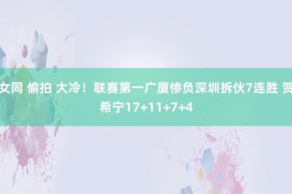 女同 偷拍 大冷！联赛第一广厦惨负深圳拆伙7连胜 贺希宁17+11+7+4