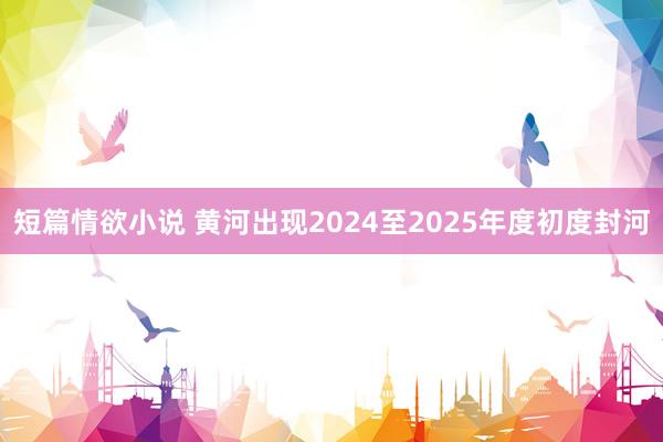 短篇情欲小说 黄河出现2024至2025年度初度封河