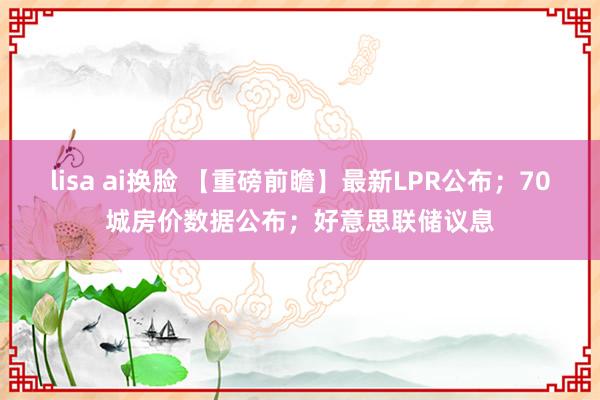 lisa ai换脸 【重磅前瞻】最新LPR公布；70城房价数据公布；好意思联储议息