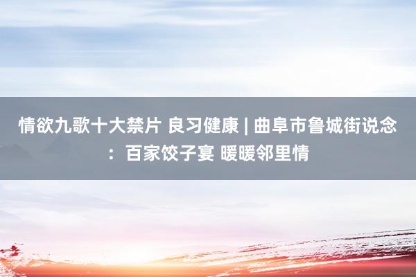 情欲九歌十大禁片 良习健康 | 曲阜市鲁城街说念：百家饺子宴 暖暖邻里情