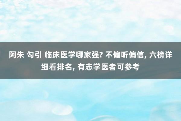 阿朱 勾引 临床医学哪家强? 不偏听偏信， 六榜详细看排名， 有志学医者可参考