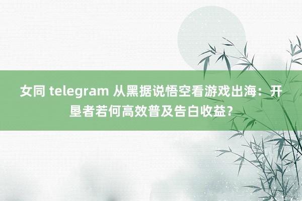 女同 telegram 从黑据说悟空看游戏出海：开垦者若何高效普及告白收益？