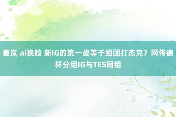 秦岚 ai换脸 新IG的第一战等于组团打杰克？网传德杯分组IG与TES同组