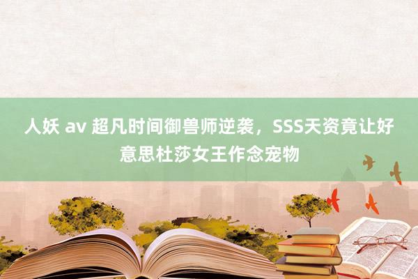 人妖 av 超凡时间御兽师逆袭，SSS天资竟让好意思杜莎女王作念宠物