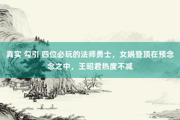 真实 勾引 四位必玩的法师勇士，女娲登顶在预念念之中，王昭君热度不减