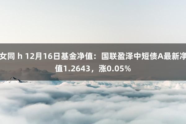 女同 h 12月16日基金净值：国联盈泽中短债A最新净值1.2643，涨0.05%