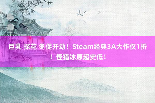 巨乳 探花 冬促开动！Steam经典3A大作仅1折！怪猎冰原超史低！