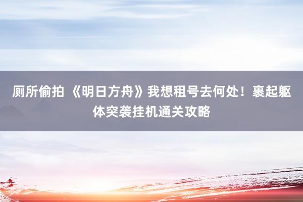 厕所偷拍 《明日方舟》我想租号去何处！裹起躯体突袭挂机通关攻略