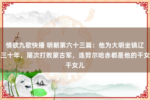 情欲九歌快播 明朝第六十三篇：他为大明坐镇辽东三十年，屡次打败蒙古军，连努尔哈赤都是他的干女儿