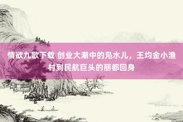 情欲九歌下载 创业大潮中的凫水儿，王均金小渔村到民航巨头的丽都回身