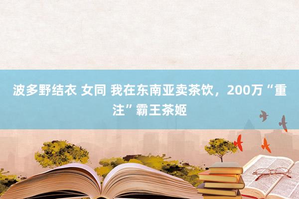 波多野结衣 女同 我在东南亚卖茶饮，200万“重注”霸王茶姬