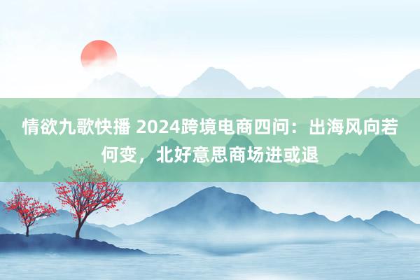 情欲九歌快播 2024跨境电商四问：出海风向若何变，北好意思商场进或退