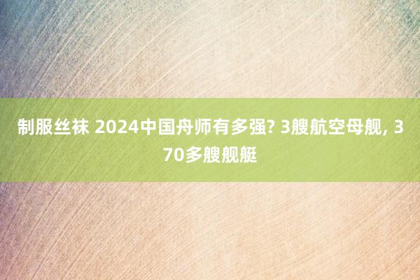 制服丝袜 2024中国舟师有多强? 3艘航空母舰， 370多艘舰艇