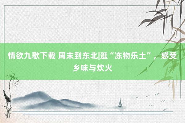 情欲九歌下载 周末到东北|逛“冻物乐土”，感受乡味与炊火