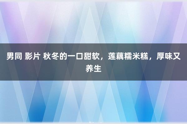 男同 影片 秋冬的一口甜软，莲藕糯米糕，厚味又养生